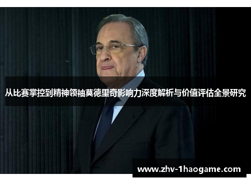从比赛掌控到精神领袖莫德里奇影响力深度解析与价值评估全景研究